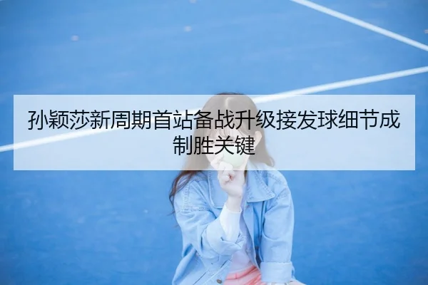 孙颖莎新周期首站备战升级接发球细节成制胜关键