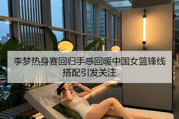 李梦热身赛回归手感回暖中国女篮锋线搭配引发关注